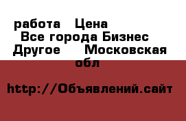 работа › Цена ­ 100 000 - Все города Бизнес » Другое   . Московская обл.